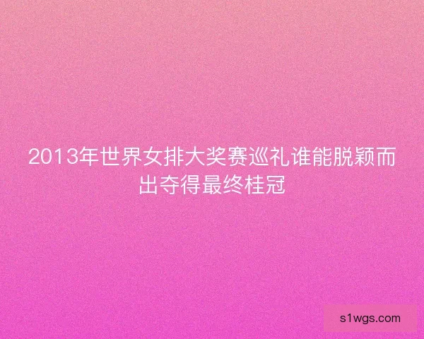 2013年世界女排大奖赛巡礼谁能脱颖而出夺得最终桂冠