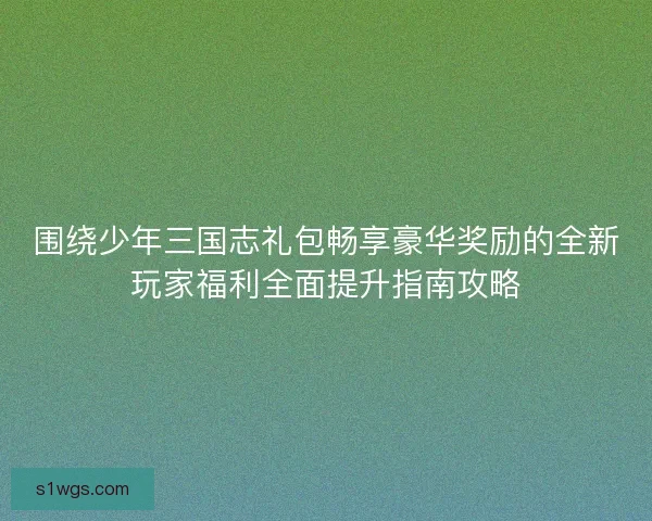 围绕少年三国志礼包畅享豪华奖励的全新玩家福利全面提升指南攻略