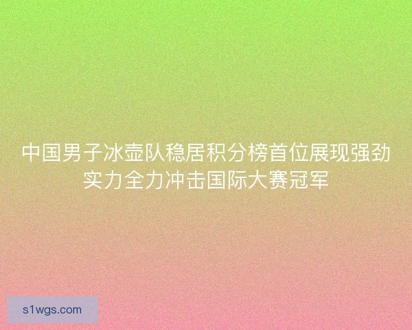 中国男子冰壶队稳居积分榜首位展现强劲实力全力冲击国际大赛冠军