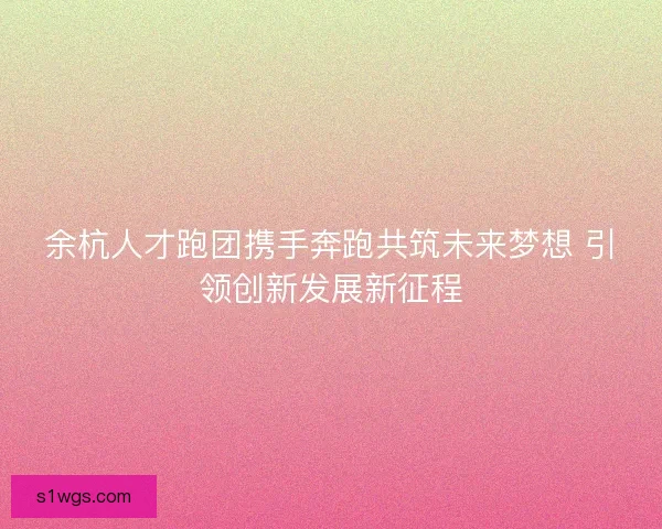 余杭人才跑团携手奔跑共筑未来梦想 引领创新发展新征程 余杭人才跑团携手奔跑共筑未来梦想 引领创新发展新征程