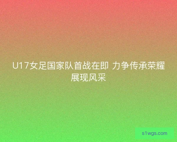 U17女足国家队首战在即 力争传承荣耀展现风采