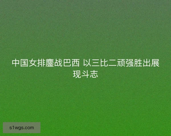 中国女排鏖战巴西 以三比二顽强胜出展现斗志