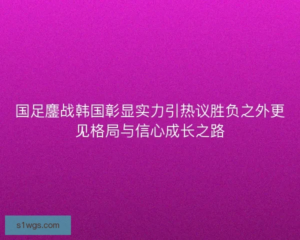 国足鏖战韩国彰显实力引热议胜负之外更见格局与信心成长之路