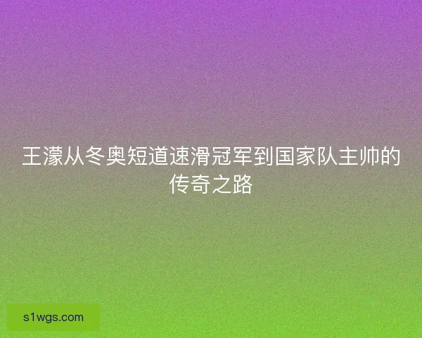 王濛从冬奥短道速滑冠军到国家队主帅的传奇之路