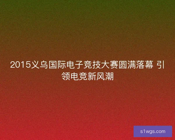 2015义乌国际电子竞技大赛圆满落幕 引领电竞新风潮 2015义乌国际电子竞技大赛圆满落幕 引领电竞新风潮