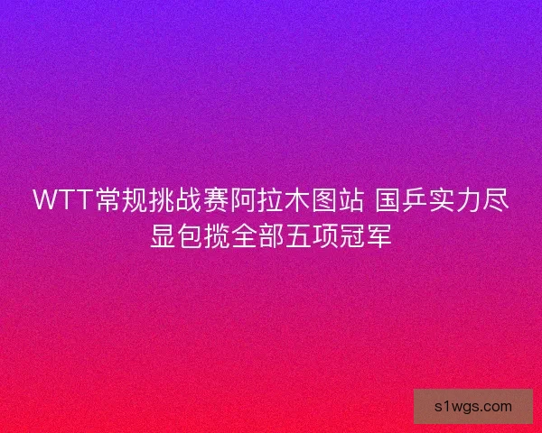 WTT常规挑战赛阿拉木图站 国乒实力尽显包揽全部五项冠军