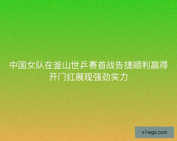 中国女队在釜山世乒赛首战告捷顺利赢得开门红展现强劲实力