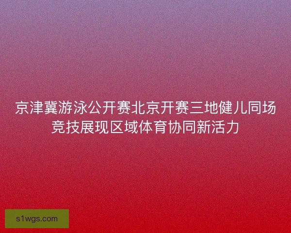 京津冀游泳公开赛北京开赛三地健儿同场竞技展现区域体育协同新活力