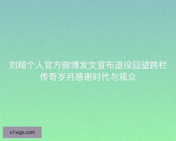 刘翔个人官方微博发文宣布退役回望跨栏传奇岁月感谢时代与观众