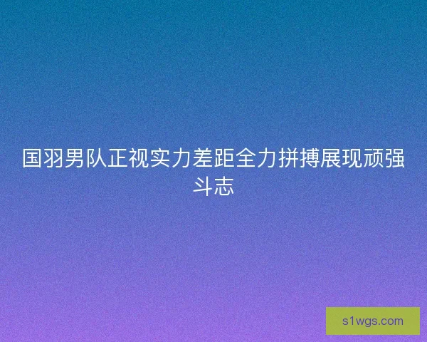 国羽男队正视实力差距全力拼搏展现顽强斗志