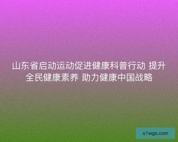 山东省启动运动促进健康科普行动 提升全民健康素养 助力健康中国战略