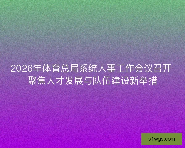 2026年体育总局系统人事工作会议召开 聚焦人才发展与队伍建设新举措 2026年体育总局系统人事工作会议召开 聚焦人才发展与队伍建设新举措