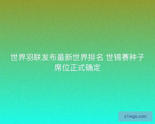 世界羽联发布最新世界排名 世锦赛种子席位正式确定 世界羽联发布最新世界排名 世锦赛种子席位正式确定