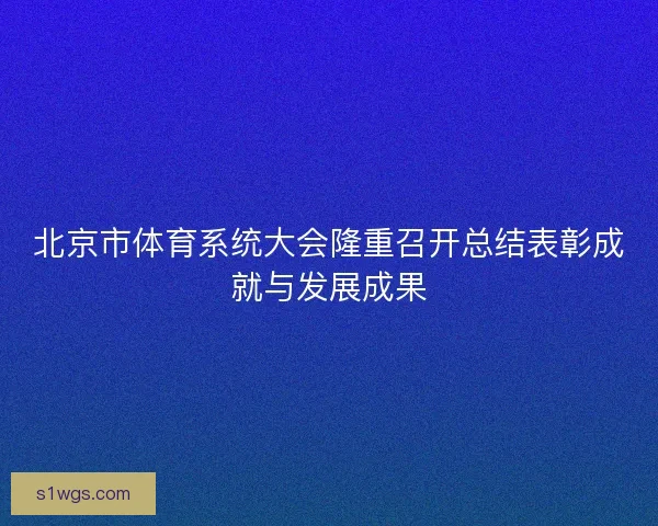 北京市体育系统大会隆重召开总结表彰成就与发展成果 北京市体育系统大会隆重召开总结表彰成就与发展成果