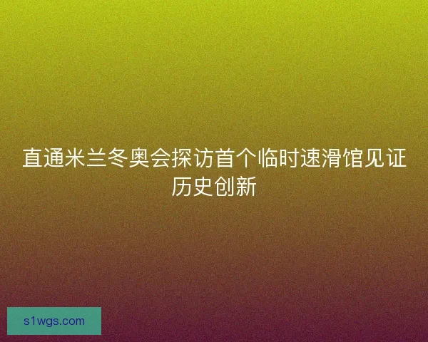 直通米兰冬奥会探访首个临时速滑馆见证历史创新 直通米兰冬奥会探访首个临时速滑馆见证历史创新