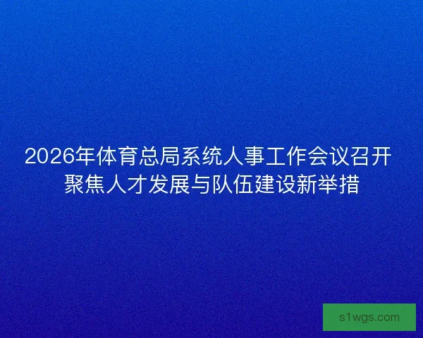 2026年体育总局系统人事工作会议召开 聚焦人才发展与队伍建设新举措 2026年体育总局系统人事工作会议召开 聚焦人才发展与队伍建设新举措