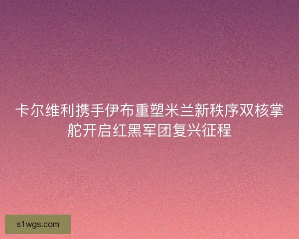 卡尔维利携手伊布重塑米兰新秩序双核掌舵开启红黑军团复兴征程 卡尔维利携手伊布重塑米兰新秩序双核掌舵开启红黑军团复兴征程