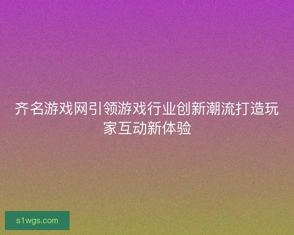 齐名游戏网引领游戏行业创新潮流打造玩家互动新体验
