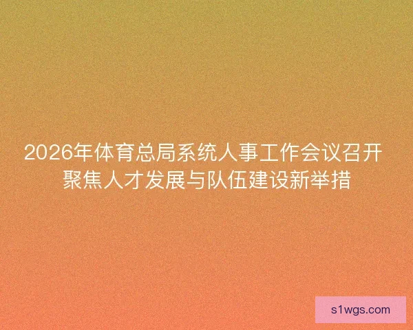 2026年体育总局系统人事工作会议召开 聚焦人才发展与队伍建设新举措