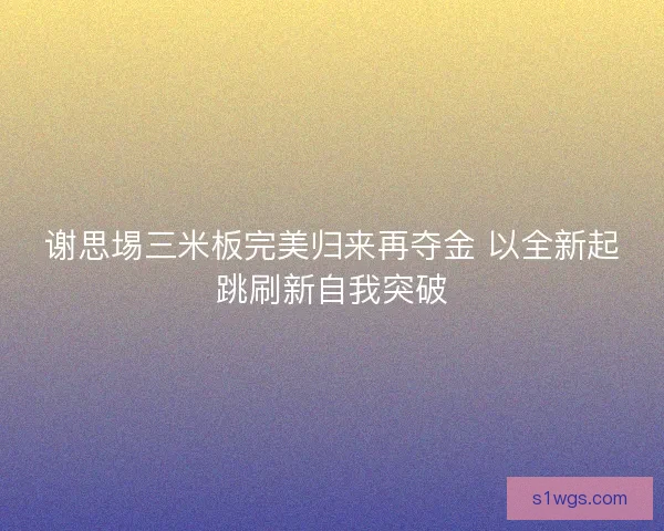 谢思埸三米板完美归来再夺金 以全新起跳刷新自我突破
