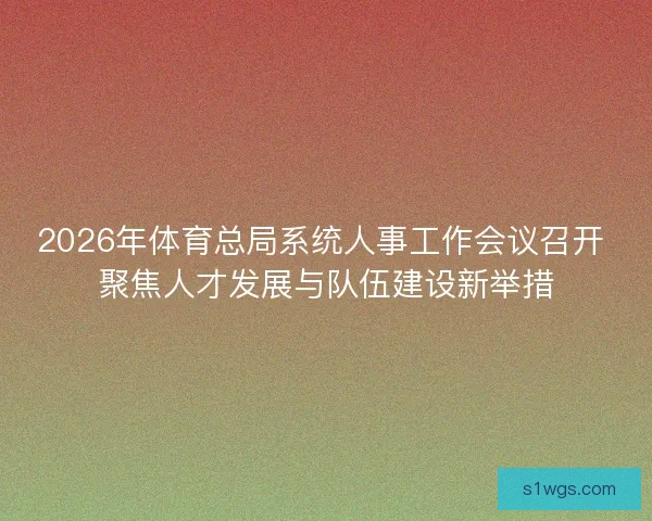 2026年体育总局系统人事工作会议召开 聚焦人才发展与队伍建设新举措