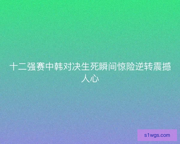 十二强赛中韩对决生死瞬间惊险逆转震撼人心 十二强赛中韩对决生死瞬间惊险逆转震撼人心